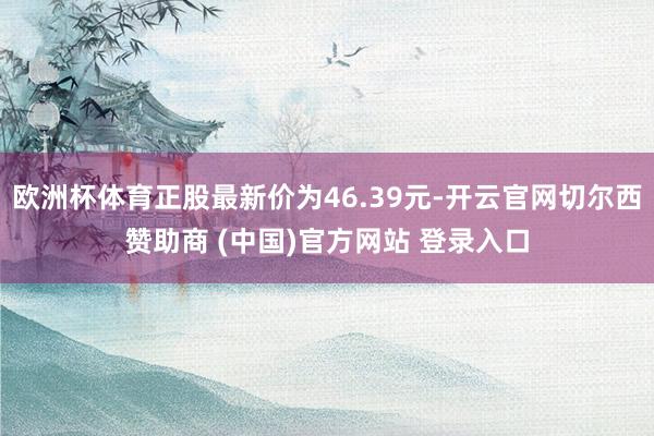 欧洲杯体育正股最新价为46.39元-开云官网切尔西赞助商 (中国)官方网站 登录入口