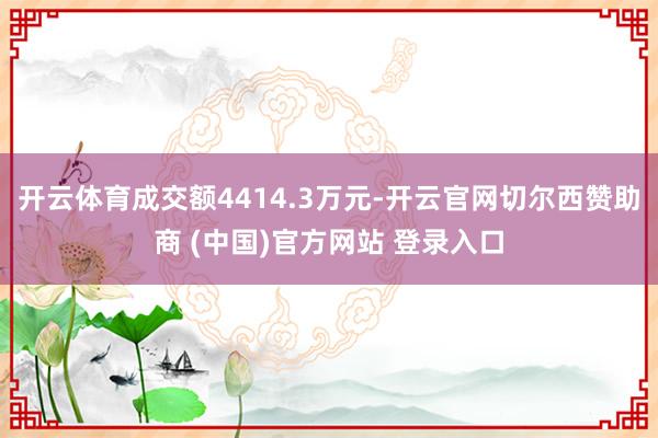 开云体育成交额4414.3万元-开云官网切尔西赞助商 (中国)官方网站 登录入口