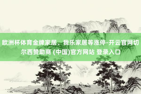 欧洲杯体育金牌家居、我乐家居等涨停-开云官网切尔西赞助商 (中国)官方网站 登录入口
