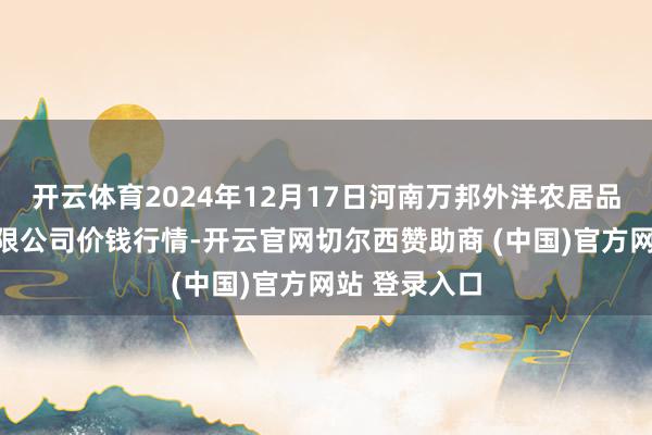 开云体育2024年12月17日河南万邦外洋农居品物流股份有限公司价钱行情-开云官网切尔西赞助商 (中国)官方网站 登录入口