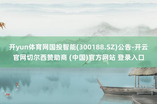 开yun体育网国投智能(300188.SZ)公告-开云官网切尔西赞助商 (中国)官方网站 登录入口
