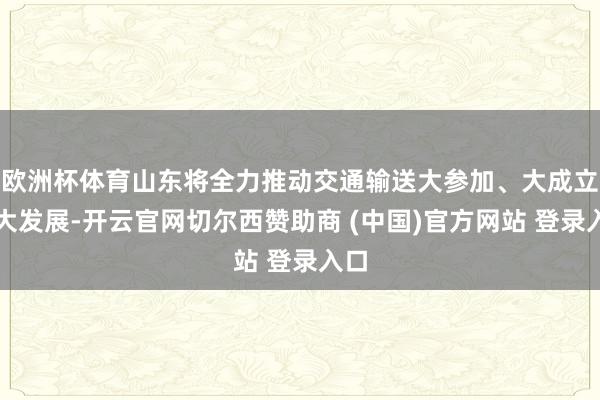 欧洲杯体育山东将全力推动交通输送大参加、大成立、大发展-开云官网切尔西赞助商 (中国)官方网站 登录入口