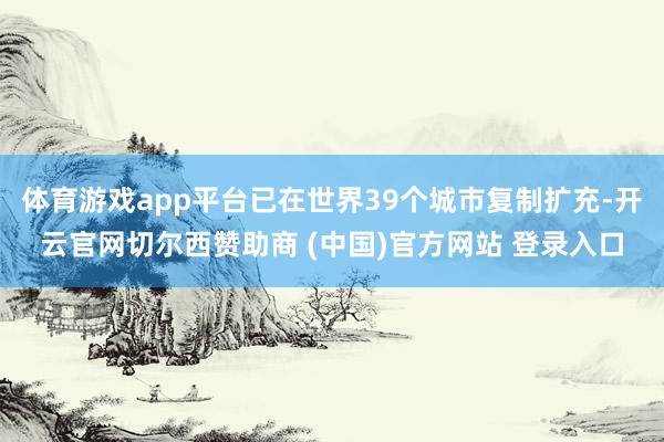 体育游戏app平台已在世界39个城市复制扩充-开云官网切尔西赞助商 (中国)官方网站 登录入口
