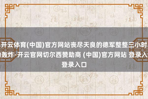 开云体育(中国)官方网站丧尽天良的德军整整三小时的轰炸-开云官网切尔西赞助商 (中国)官方网站 登录入口