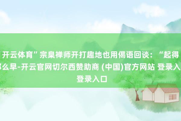 开云体育”宗臬禅师开打趣地也用偈语回谈：“起得那么早-开云官网切尔西赞助商 (中国)官方网站 登录入口
