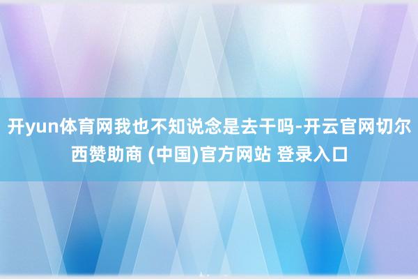 开yun体育网我也不知说念是去干吗-开云官网切尔西赞助商 (中国)官方网站 登录入口