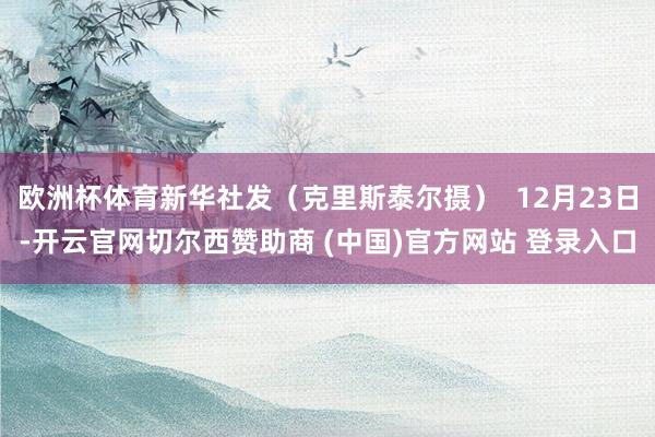 欧洲杯体育新华社发（克里斯泰尔摄）  12月23日-开云官网切尔西赞助商 (中国)官方网站 登录入口