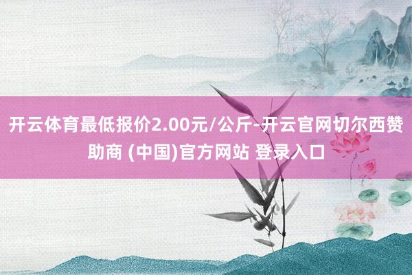 开云体育最低报价2.00元/公斤-开云官网切尔西赞助商 (中国)官方网站 登录入口