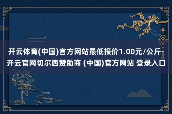 开云体育(中国)官方网站最低报价1.00元/公斤-开云官网切尔西赞助商 (中国)官方网站 登录入口