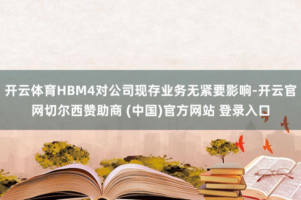 开云体育HBM4对公司现存业务无紧要影响-开云官网切尔西赞助商 (中国)官方网站 登录入口
