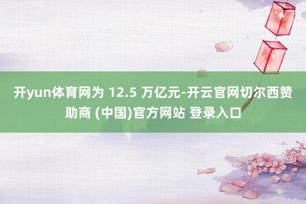 开yun体育网为 12.5 万亿元-开云官网切尔西赞助商 (中国)官方网站 登录入口