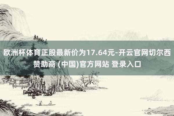 欧洲杯体育正股最新价为17.64元-开云官网切尔西赞助商 (中国)官方网站 登录入口