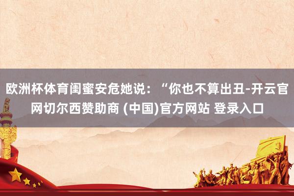 欧洲杯体育闺蜜安危她说：“你也不算出丑-开云官网切尔西赞助商 (中国)官方网站 登录入口