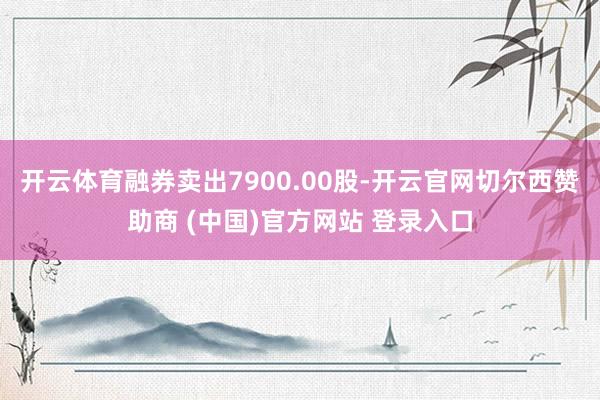 开云体育融券卖出7900.00股-开云官网切尔西赞助商 (中国)官方网站 登录入口