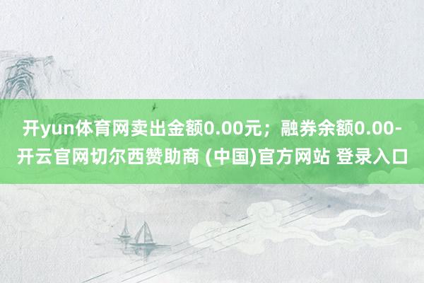 开yun体育网卖出金额0.00元；融券余额0.00-开云官网切尔西赞助商 (中国)官方网站 登录入口
