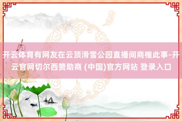 开云体育有网友在云顶滑雪公园直播间商榷此事-开云官网切尔西赞助商 (中国)官方网站 登录入口