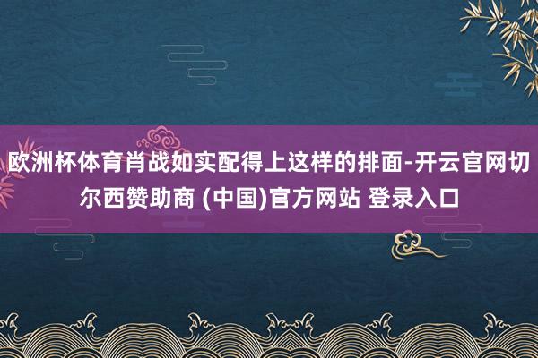 欧洲杯体育肖战如实配得上这样的排面-开云官网切尔西赞助商 (中国)官方网站 登录入口