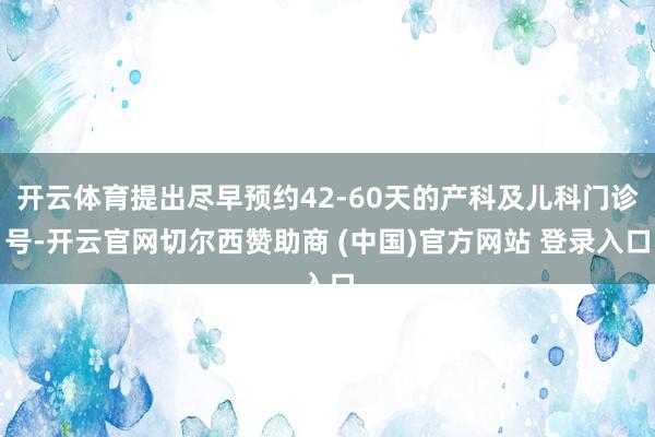 开云体育提出尽早预约42-60天的产科及儿科门诊号-开云官网切尔西赞助商 (中国)官方网站 登录入口