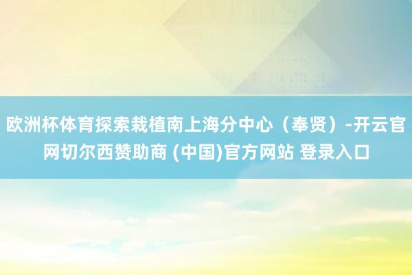 欧洲杯体育探索栽植南上海分中心（奉贤）-开云官网切尔西赞助商 (中国)官方网站 登录入口