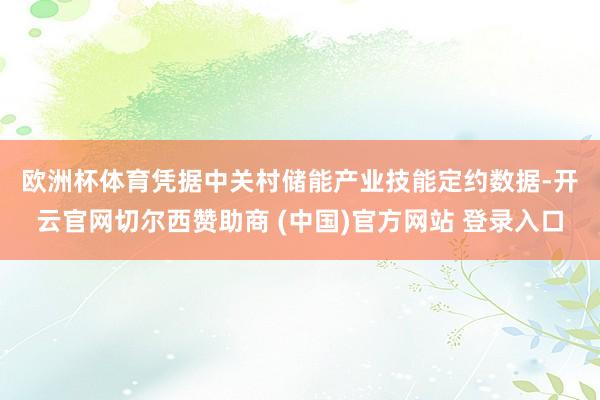欧洲杯体育　　凭据中关村储能产业技能定约数据-开云官网切尔西赞助商 (中国)官方网站 登录入口