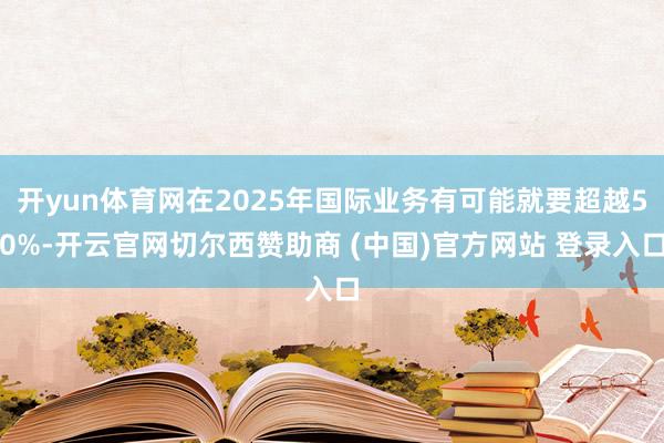 开yun体育网在2025年国际业务有可能就要超越50%-开云官网切尔西赞助商 (中国)官方网站 登录入口