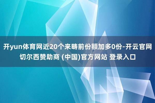 开yun体育网近20个来畴前份额加多0份-开云官网切尔西赞助商 (中国)官方网站 登录入口