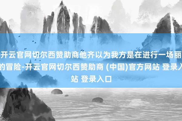 开云官网切尔西赞助商他齐以为我方是在进行一场丽都的冒险-开云官网切尔西赞助商 (中国)官方网站 登录入口