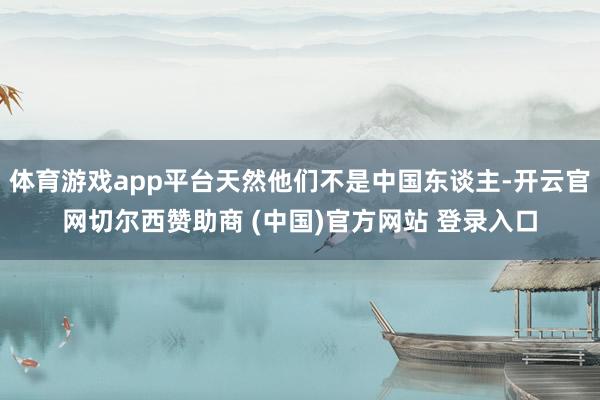 体育游戏app平台天然他们不是中国东谈主-开云官网切尔西赞助商 (中国)官方网站 登录入口