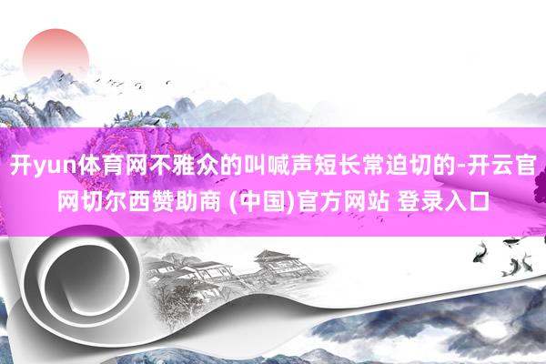 开yun体育网不雅众的叫喊声短长常迫切的-开云官网切尔西赞助商 (中国)官方网站 登录入口