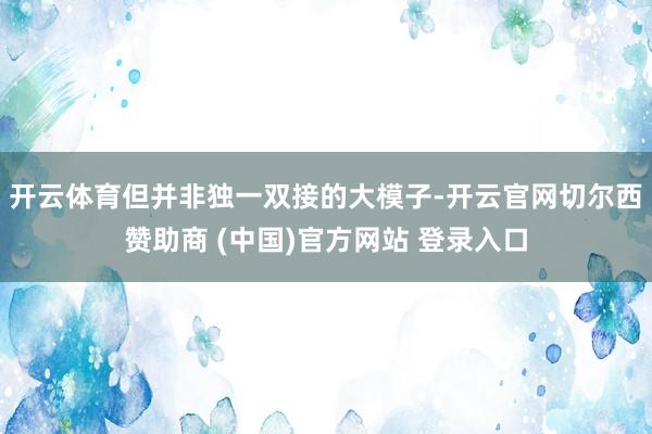 开云体育但并非独一双接的大模子-开云官网切尔西赞助商 (中国)官方网站 登录入口