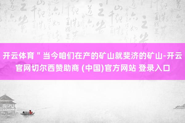 开云体育＂当今咱们在产的矿山就斐济的矿山-开云官网切尔西赞助商 (中国)官方网站 登录入口