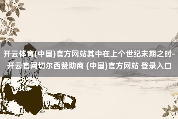 开云体育(中国)官方网站其中在上个世纪末期之时-开云官网切尔西赞助商 (中国)官方网站 登录入口