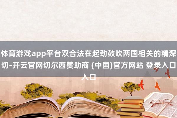 体育游戏app平台双合法在起劲鼓吹两国相关的精深切-开云官网切尔西赞助商 (中国)官方网站 登录入口