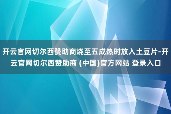开云官网切尔西赞助商烧至五成热时放入土豆片-开云官网切尔西赞助商 (中国)官方网站 登录入口