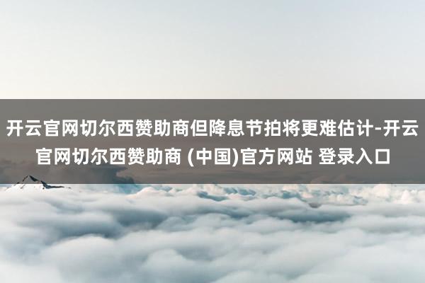 开云官网切尔西赞助商但降息节拍将更难估计-开云官网切尔西赞助商 (中国)官方网站 登录入口