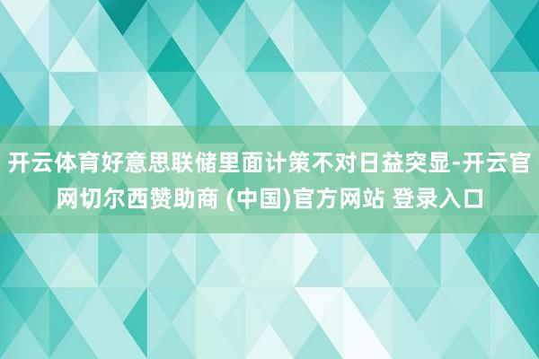 开云体育好意思联储里面计策不对日益突显-开云官网切尔西赞助商 (中国)官方网站 登录入口