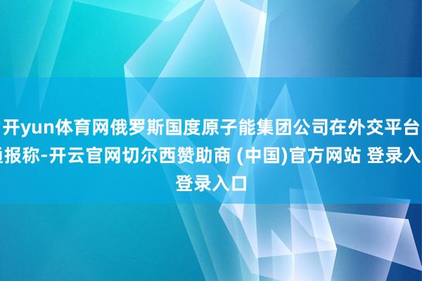 开yun体育网俄罗斯国度原子能集团公司在外交平台通报称-开云官网切尔西赞助商 (中国)官方网站 登录入口
