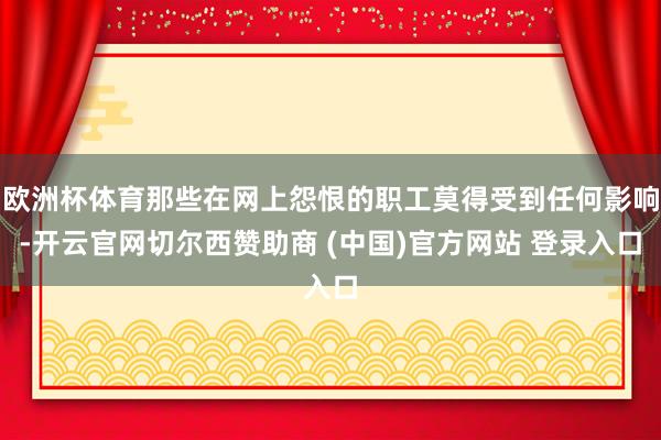 欧洲杯体育那些在网上怨恨的职工莫得受到任何影响-开云官网切尔西赞助商 (中国)官方网站 登录入口