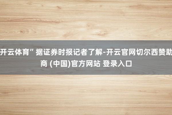 开云体育”据证券时报记者了解-开云官网切尔西赞助商 (中国)官方网站 登录入口