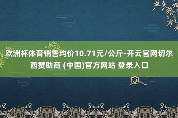 欧洲杯体育销售均价10.71元/公斤-开云官网切尔西赞助商 (中国)官方网站 登录入口