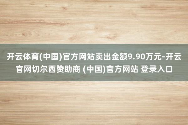 开云体育(中国)官方网站卖出金额9.90万元-开云官网切尔西赞助商 (中国)官方网站 登录入口