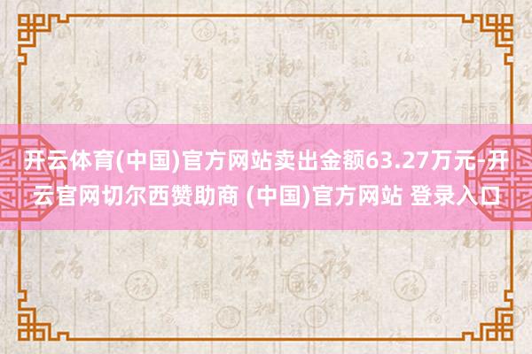 开云体育(中国)官方网站卖出金额63.27万元-开云官网切尔西赞助商 (中国)官方网站 登录入口