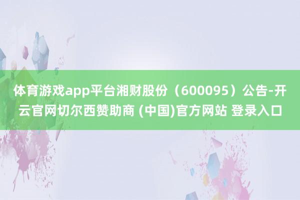 体育游戏app平台湘财股份（600095）公告-开云官网切尔西赞助商 (中国)官方网站 登录入口