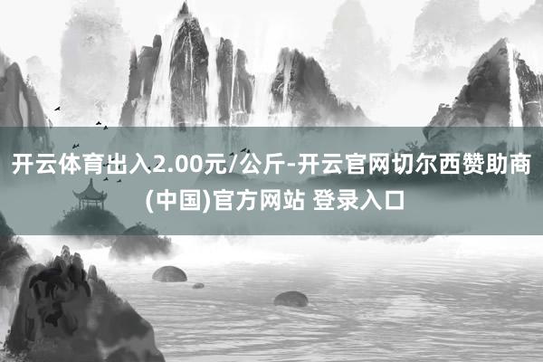 开云体育出入2.00元/公斤-开云官网切尔西赞助商 (中国)官方网站 登录入口