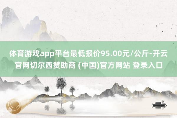 体育游戏app平台最低报价95.00元/公斤-开云官网切尔西赞助商 (中国)官方网站 登录入口