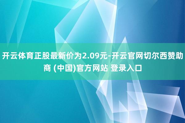 开云体育正股最新价为2.09元-开云官网切尔西赞助商 (中国)官方网站 登录入口