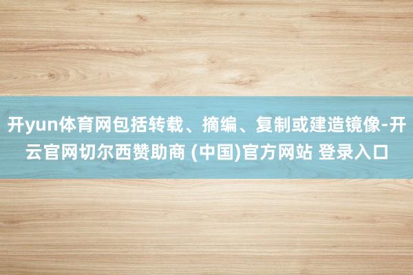 开yun体育网包括转载、摘编、复制或建造镜像-开云官网切尔西赞助商 (中国)官方网站 登录入口
