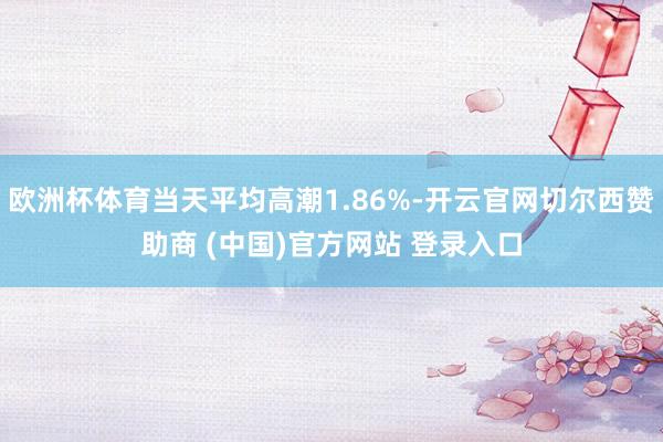 欧洲杯体育当天平均高潮1.86%-开云官网切尔西赞助商 (中国)官方网站 登录入口