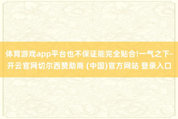 体育游戏app平台也不保证能完全贴合!一气之下-开云官网切尔西赞助商 (中国)官方网站 登录入口