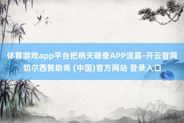 体育游戏app平台把柄天眼查APP流露-开云官网切尔西赞助商 (中国)官方网站 登录入口